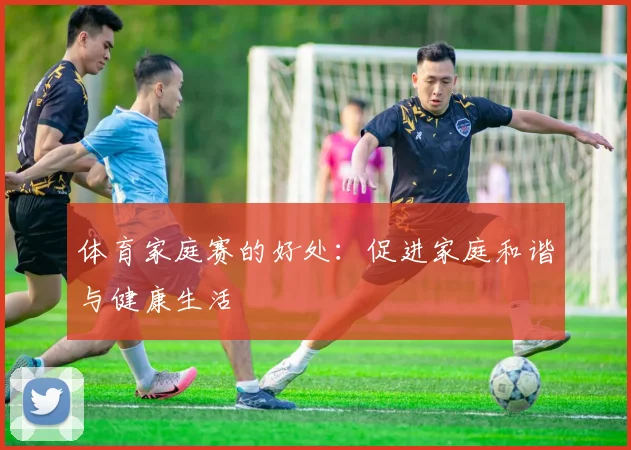 体育家庭赛的好处：促进家庭和谐与健康生活