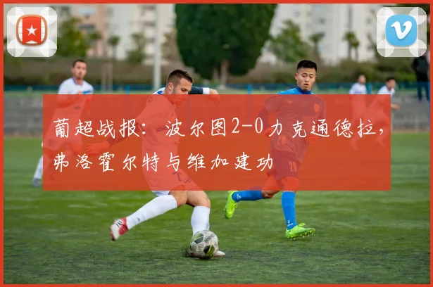 葡超战报:波尔图2-0力克通德拉,弗洛霍尔特与维加建功
