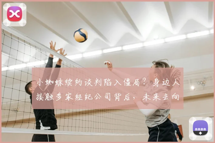 小蜘蛛续约谈判陷入僵局？身边人接触多家经纪公司背后，未来去向全解析
