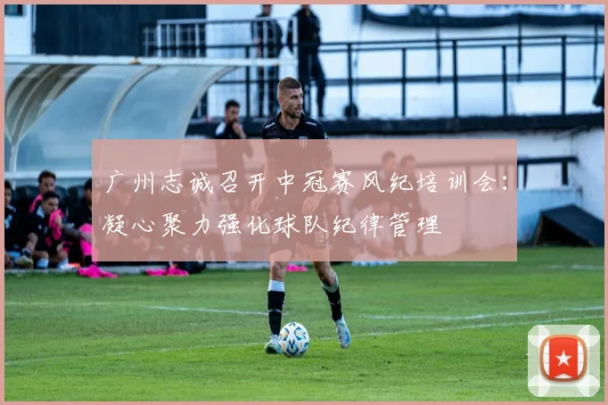 广州志诚召开中冠赛风纪培训会：凝心聚力强化球队纪律管理