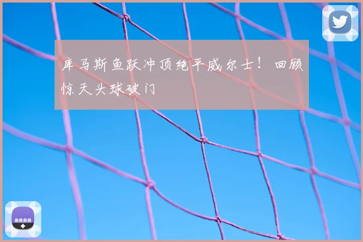 库马斯鱼跃冲顶绝平威尔士！回顾惊天头球破门