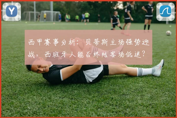 西甲赛事分析：贝蒂斯主场强势迎战，西班牙人能否终结客场低迷？