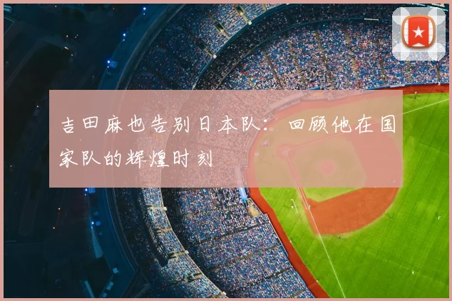 吉田麻也告别日本队：回顾他在国家队的辉煌时刻