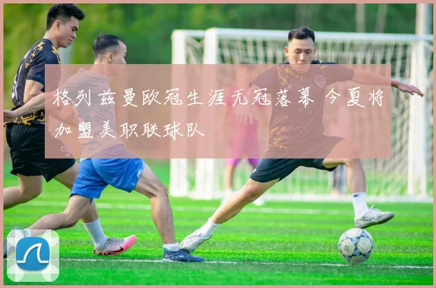 格列兹曼欧冠生涯无冠落幕 今夏将加盟美职联球队