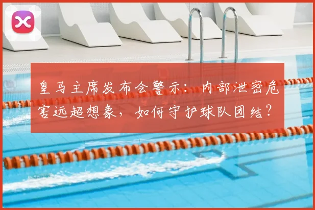 皇马主席发布会警示：内部泄密危害远超想象，如何守护球队团结？