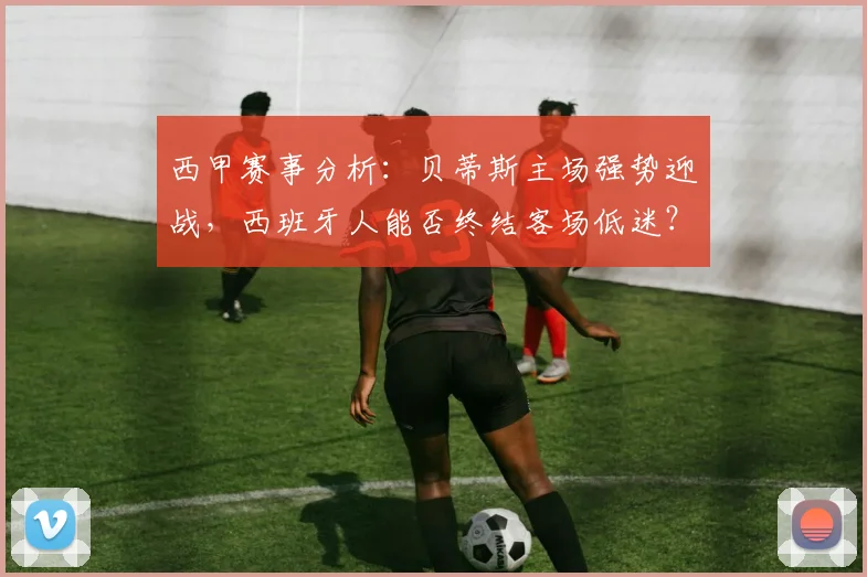 西甲赛事分析:贝蒂斯主场强势迎战,西班牙人能否终结客场低迷?