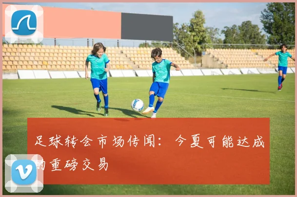 足球转会市场传闻：今夏可能达成的重磅交易
