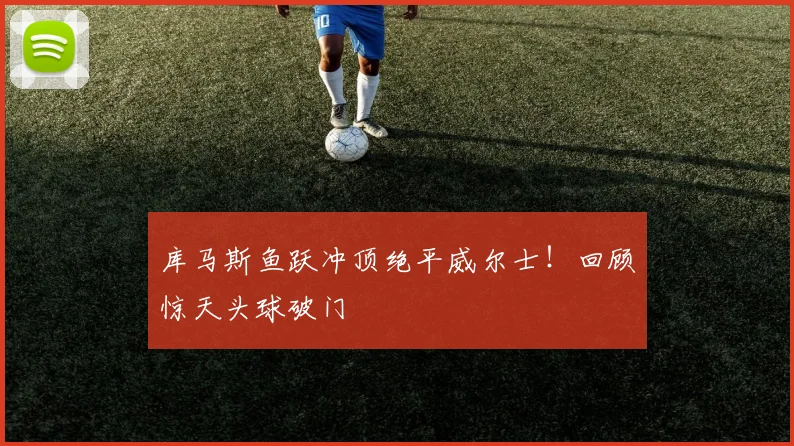 库马斯鱼跃冲顶绝平威尔士！回顾惊天头球破门
