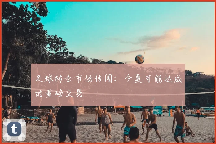 足球转会市场传闻：今夏可能达成的重磅交易