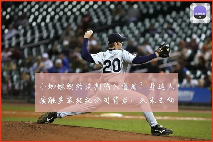 小蜘蛛续约谈判陷入僵局？身边人接触多家经纪公司背后，未来去向全解析