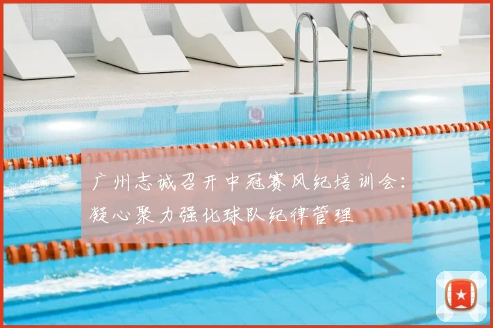 广州志诚召开中冠赛风纪培训会：凝心聚力强化球队纪律管理